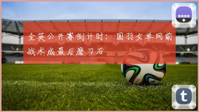 全英公开赛倒计时:国羽女单网前战术成最后磨刀石