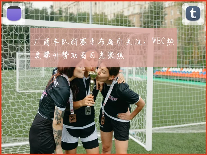 厂商车队新赛季布局引关注,WEC热度攀升赞助商目光聚焦