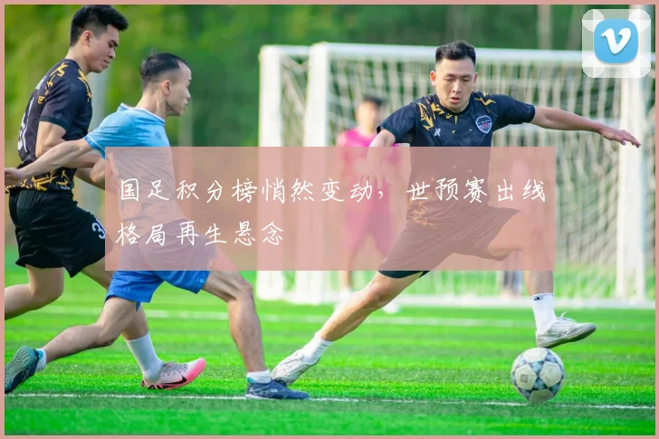 国足积分榜悄然变动,世预赛出线格局再生悬念