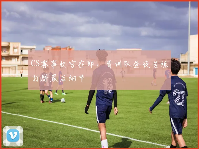 CS赛事收官在即，青训队昼夜苦练打磨最后细节