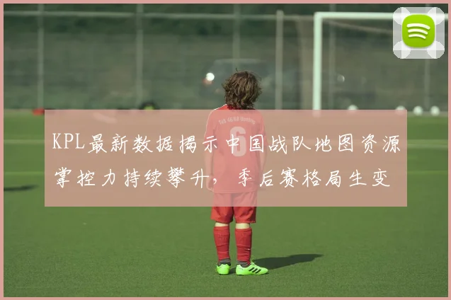 KPL最新数据揭示中国战队地图资源掌控力持续攀升，季后赛格局生变