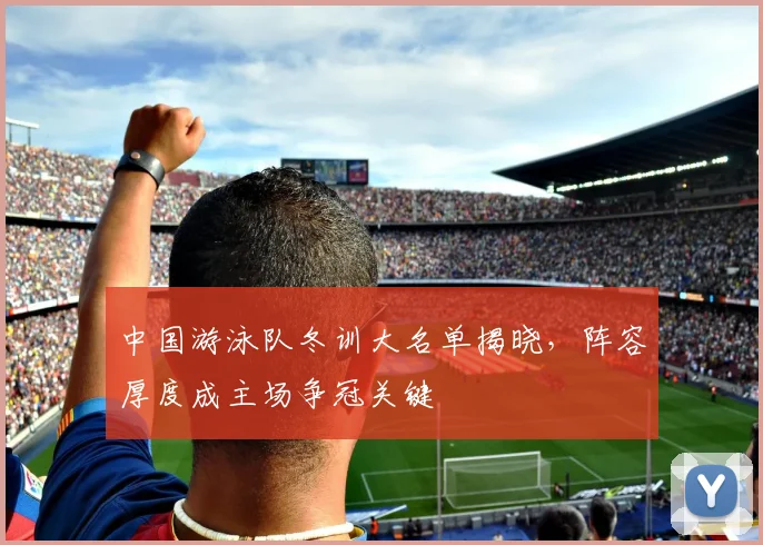 中国游泳队冬训大名单揭晓,阵容厚度成主场争冠关键
