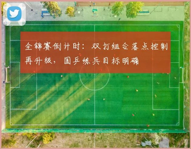 全锦赛倒计时:双打组合落点控制再升级,国乒练兵目标明确