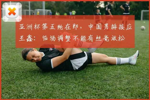 亚洲杯第五轮在即，中国男排接应王鑫：临场调整不能有丝毫放松