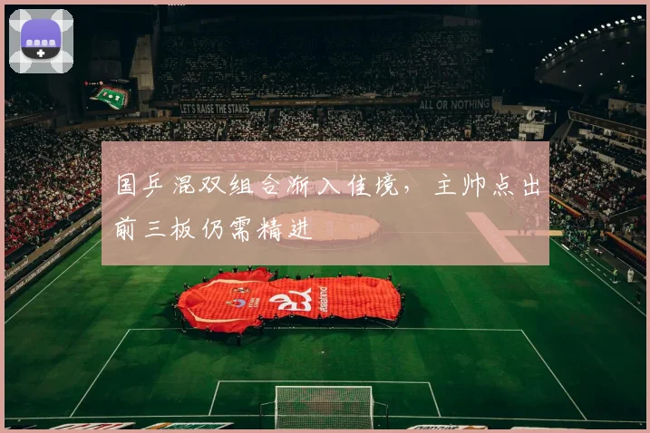 国乒混双组合渐入佳境,主帅点出前三板仍需精进