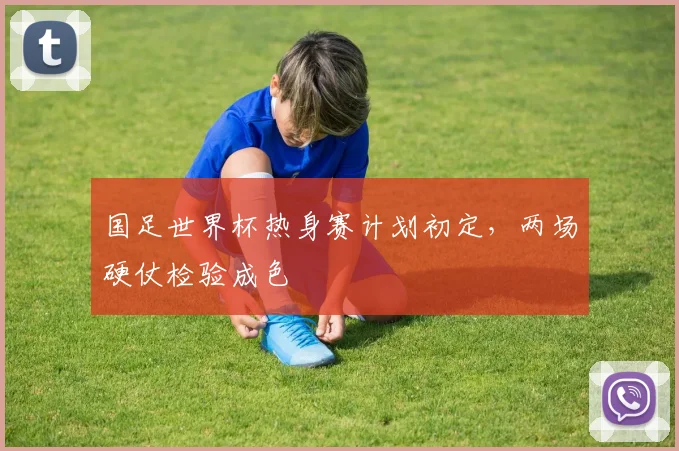 国足世界杯热身赛计划初定,两场硬仗检验成色