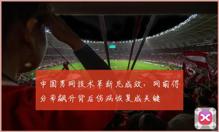 中国男网技术革新见成效,网前得分率飙升背后伤病恢复成关键