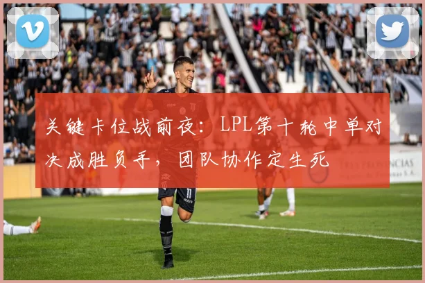 关键卡位战前夜:LPL第十轮中单对决成胜负手,团队协作定生死