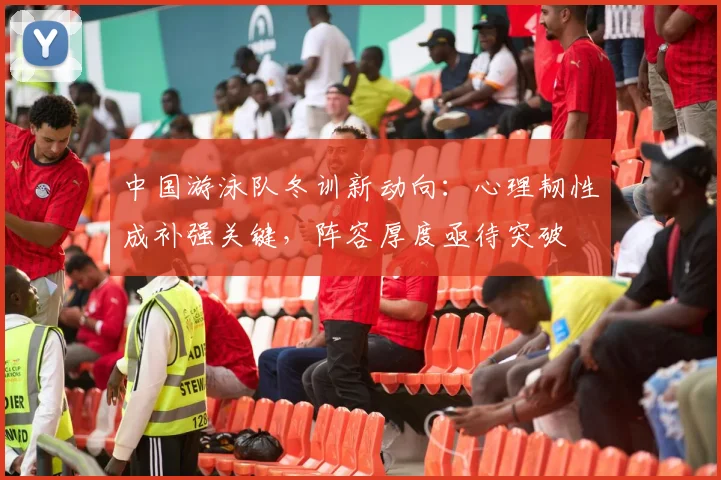 中国游泳队冬训新动向:心理韧性成补强关键,阵容厚度亟待突破