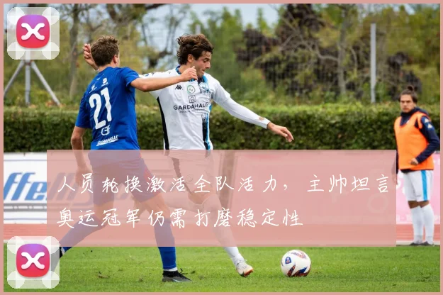 人员轮换激活全队活力，主帅坦言奥运冠军仍需打磨稳定性