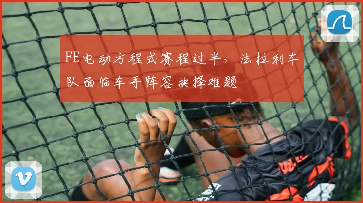 FE电动方程式赛程过半,法拉利车队面临车手阵容抉择难题
