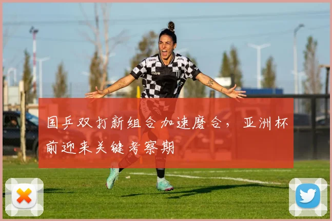 国乒双打新组合加速磨合,亚洲杯前迎来关键考察期