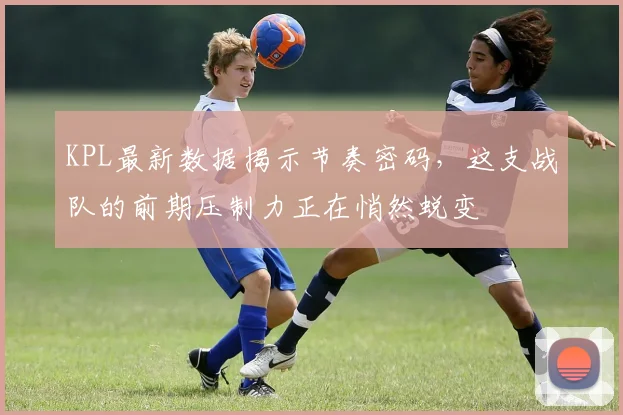KPL最新数据揭示节奏密码,这支战队的前期压制力正在悄然蜕变
