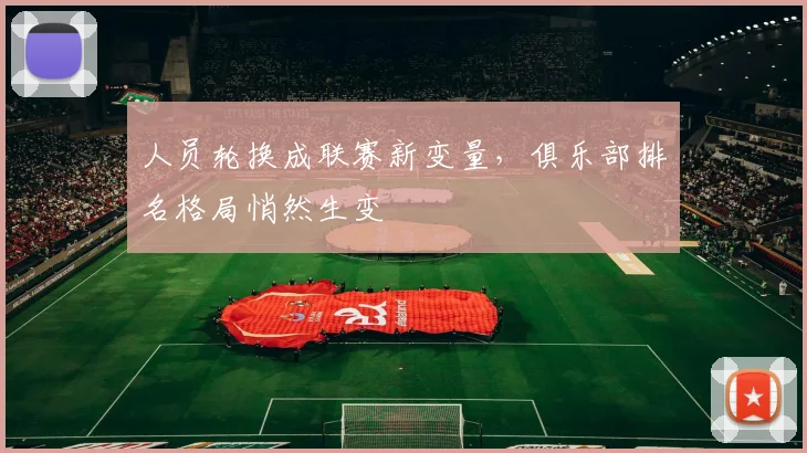 人员轮换成联赛新变量，俱乐部排名格局悄然生变