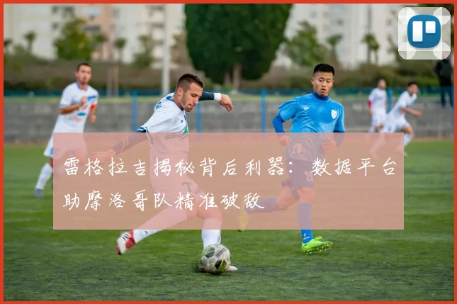 雷格拉吉揭秘背后利器:数据平台助摩洛哥队精准破敌