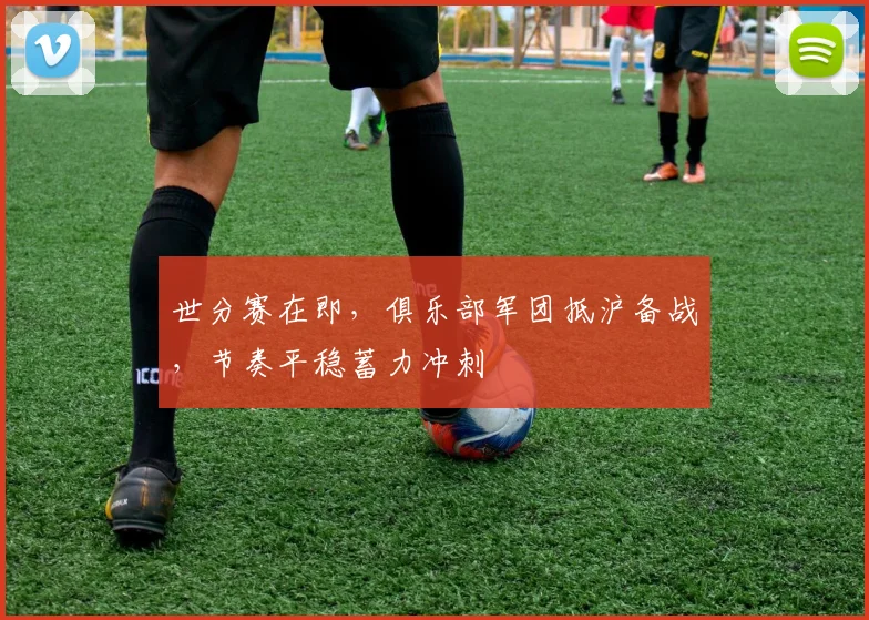世分赛在即,俱乐部军团抵沪备战,节奏平稳蓄力冲刺