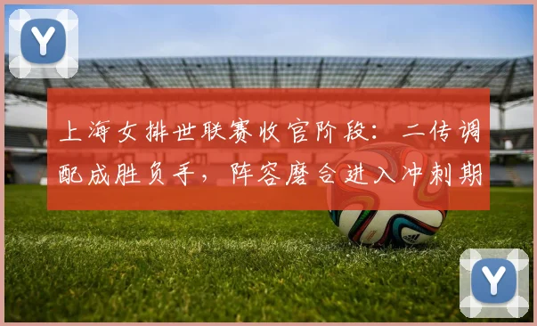 上海女排世联赛收官阶段：二传调配成胜负手，阵容磨合进入冲刺期