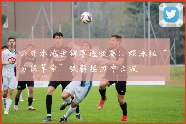 公开水域世锦赛选拔赛：蝶泳组“分段革命”破解接力冲击波