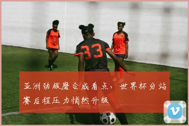 亚洲劲旅磨合成看点,世界杯分站赛后程压力悄然升级