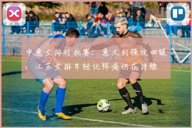 中意女排对抗赛：意大利强攻回暖，江苏女排年轻化阵痛仍在持续