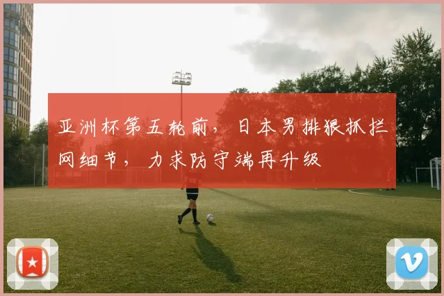 亚洲杯第五轮前,日本男排狠抓拦网细节,力求防守端再升级