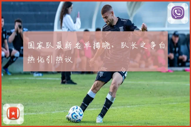 国家队最新名单揭晓,队长之争白热化引热议