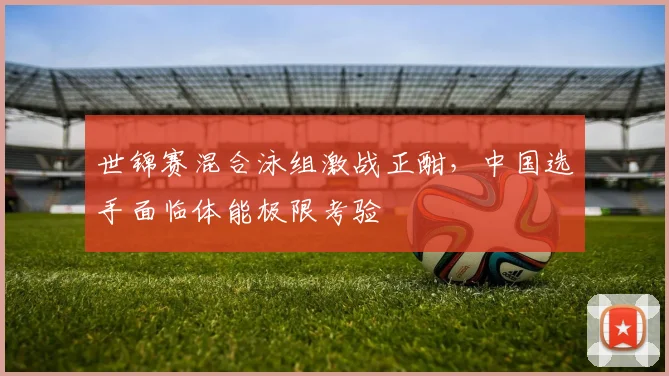 世锦赛混合泳组激战正酣,中国选手面临体能极限考验