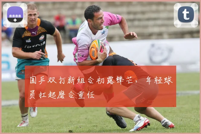 国乒双打新组合初露锋芒,年轻球员扛起磨合重任