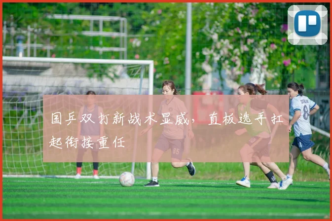 国乒双打新战术显威,直板选手扛起衔接重任