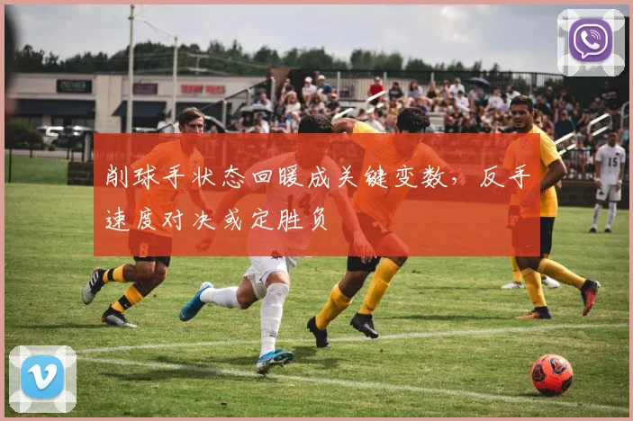 削球手状态回暖成关键变数,反手速度对决或定胜负