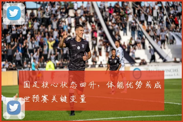 国足核心状态回升,体能优势或成世预赛关键变量