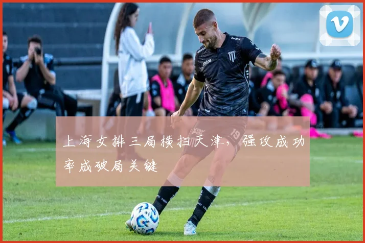 上海女排三局横扫天津,强攻成功率成破局关键