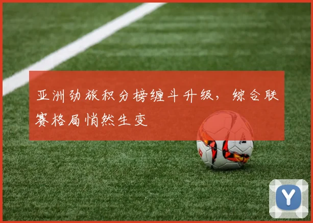亚洲劲旅积分榜缠斗升级,综合联赛格局悄然生变