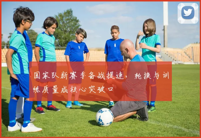 国家队新赛季备战提速,轮换与训练质量成核心突破口