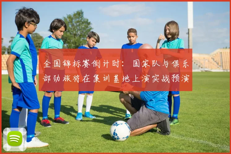 全国锦标赛倒计时:国家队与俱乐部劲旅将在集训基地上演实战预演