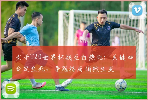 女子T20世界杯战至白热化:关键回合定生死,争冠格局悄然生变