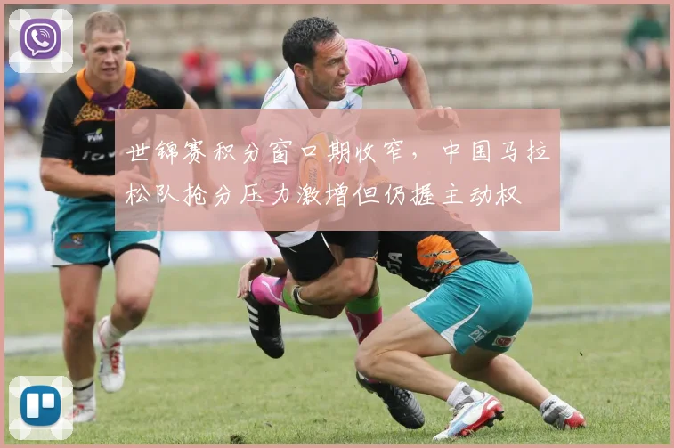 世锦赛积分窗口期收窄，中国马拉松队抢分压力激增但仍握主动权