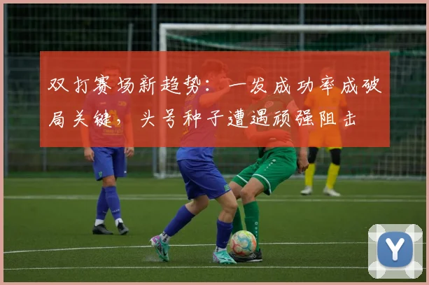 双打赛场新趋势:一发成功率成破局关键,头号种子遭遇顽强阻击