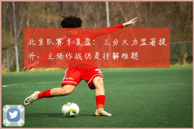 北京队赛季复盘:三分火力显著提升,主场作战仍是待解难题