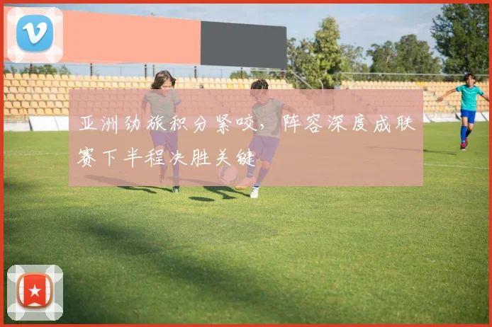 亚洲劲旅积分紧咬,阵容深度成联赛下半程决胜关键