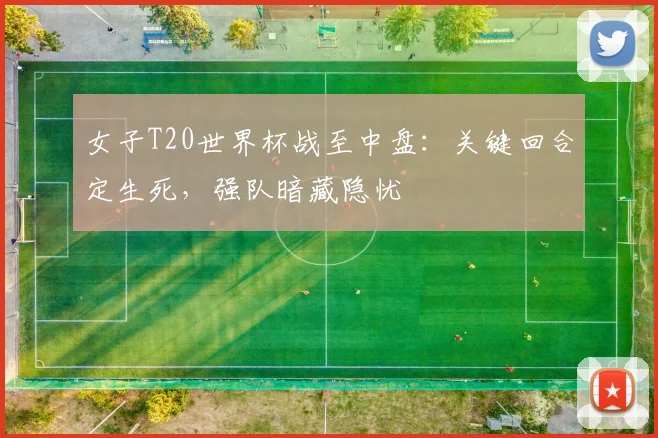 女子T20世界杯战至中盘：关键回合定生死，强队暗藏隐忧