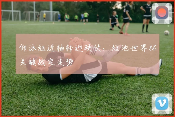 仰泳组连轴转迎硬仗,短池世界杯关键战定走势