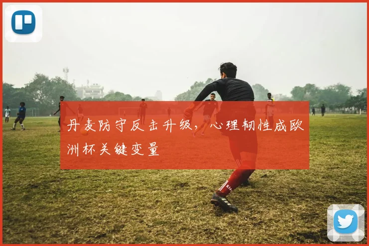 丹麦防守反击升级,心理韧性成欧洲杯关键变量
