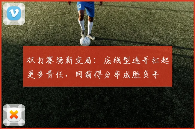 双打赛场新变局:底线型选手扛起更多责任,网前得分率成胜负手