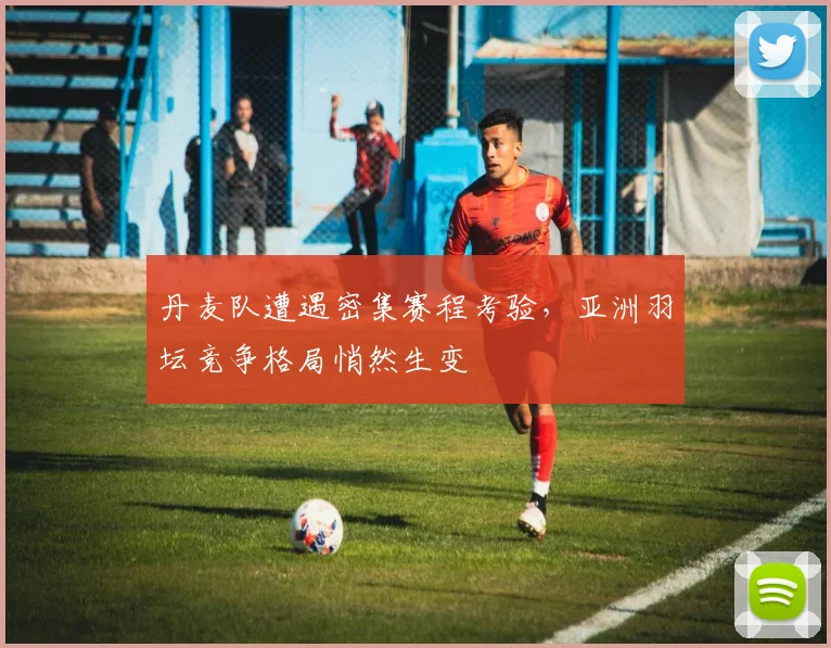丹麦队遭遇密集赛程考验,亚洲羽坛竞争格局悄然生变