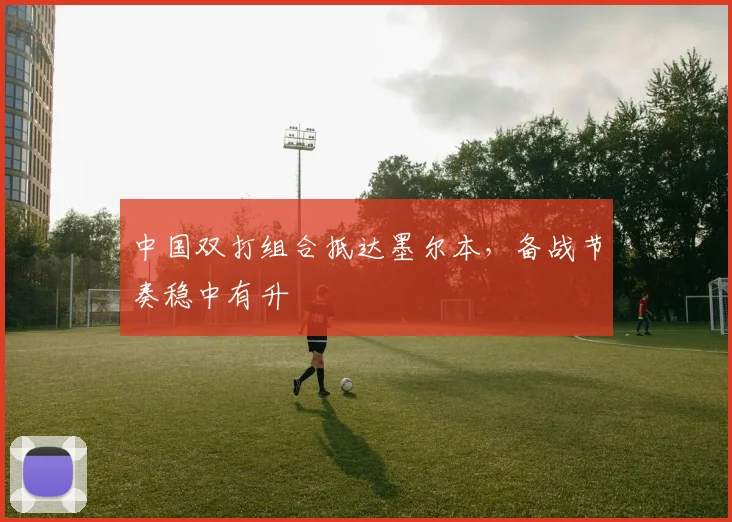 中国双打组合抵达墨尔本,备战节奏稳中有升