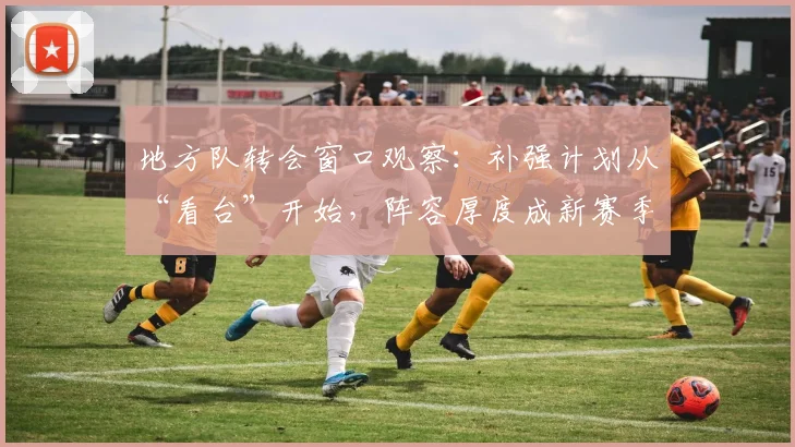 地方队转会窗口观察:补强计划从“看台”开始,阵容厚度成新赛季关键