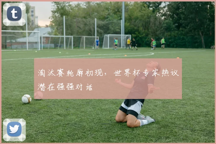 淘汰赛轮廓初现,世界杯专家热议潜在强强对话
