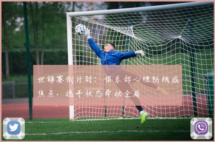 世锦赛倒计时:俱乐部心理防线成焦点,选手状态牵动全局