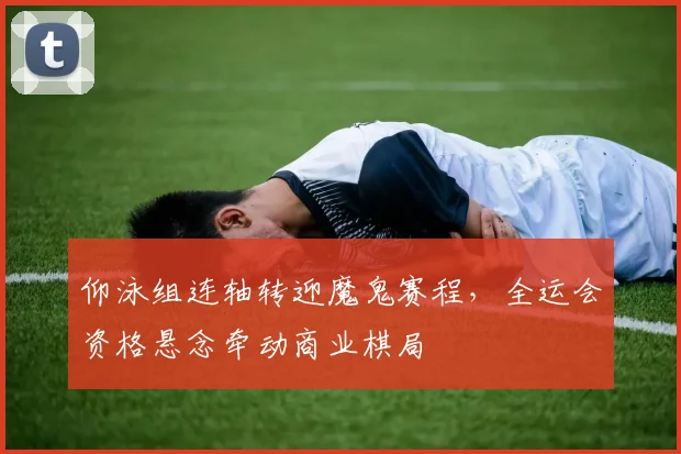 仰泳组连轴转迎魔鬼赛程,全运会资格悬念牵动商业棋局